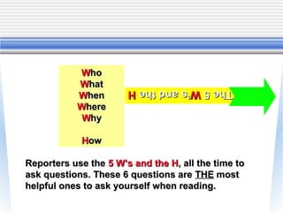 Who
           What        The 5 W’s and the H
                       The 5 W’s and the H
           When
           Where
            Why

            How

Reporters use the 5 W’s and the H, all the time to
ask questions. These 6 questions are THE most
helpful ones to ask yourself when reading.
 