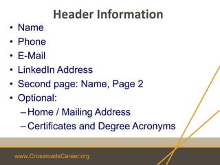www.CrossroadsCareer.org
Header Information
• Name
• Phone
• E-Mail
• LinkedIn Address
• Second page: Name, Page 2
• Optional:
–Home / Mailing Address
–Certificates and Degree Acronyms
 