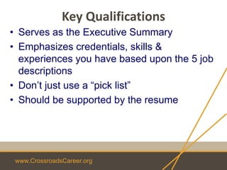 www.CrossroadsCareer.org
Key Qualifications
• Serves as the Executive Summary
• Emphasizes credentials, skills &
experiences you have based upon the 5 job
descriptions
• Don’t just use a “pick list”
• Should be supported by the resume
 