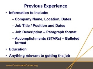 www.CrossroadsCareer.org
Previous Experience
• Information to include:
– Company Name, Location, Dates
– Job Title / Position and Dates
– Job Description – Paragraph format
– Accomplishments (STARs) – Bulleted
format
• Education
• Anything relevant to getting the job
 