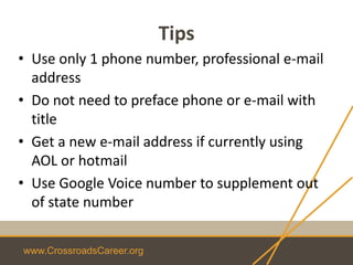 www.CrossroadsCareer.org
Tips
• Use only 1 phone number, professional e-mail
address
• Do not need to preface phone or e-mail with
title
• Get a new e-mail address if currently using
AOL or hotmail
• Use Google Voice number to supplement out
of state number
 