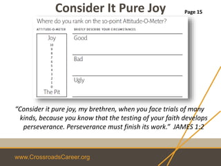 www.CrossroadsCareer.org
Consider It Pure Joy
“Consider it pure joy, my brethren, when you face trials of many
kinds, because you know that the testing of your faith develops
perseverance. Perseverance must finish its work.” JAMES 1:2
Page 15
 