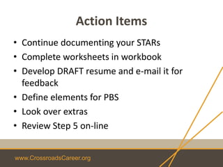 www.CrossroadsCareer.org
Action Items
• Continue documenting your STARs
• Complete worksheets in workbook
• Develop DRAFT resume and e-mail it for
feedback
• Define elements for PBS
• Look over extras
• Review Step 5 on-line
 