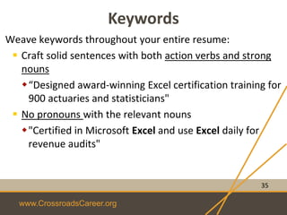 www.CrossroadsCareer.org
Keywords
Weave keywords throughout your entire resume:
 Craft solid sentences with both action verbs and strong
nouns
“Designed award-winning Excel certification training for
900 actuaries and statisticians"
 No pronouns with the relevant nouns
"Certified in Microsoft Excel and use Excel daily for
revenue audits"
35
 