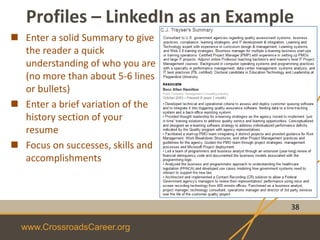 www.CrossroadsCareer.org
Profiles – LinkedIn as an Example
38
 Enter a solid Summary to give
the reader a quick
understanding of who you are
(no more than about 5-6 lines
or bullets)
 Enter a brief variation of the
history section of your
resume
 Focus on successes, skills and
accomplishments
 