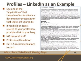 www.CrossroadsCareer.org
Profiles – LinkedIn as an Example
38
 Use one of the
“applications” that
LinkedIn offers to attach a
document or presentation
that shows off your skills
 If you blog on topics
related to your profession,
provide a link to your blog
 NO personal stuff
 Professional headshot
 Get 3-5 recommendations
to start
More about LinkedIn in following Steps
 