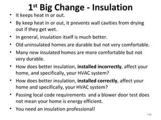 1st Big Change - Insulation
• It keeps heat in or out.
• By keeping heat in or out, it prevents wall cavities from drying
out if they get wet.
• In general, insulation itself is much better.
• Old uninsulated homes are durable but not very comfortable.
• Many new insulated homes are more comfortable but not
very durable.
• How does better insulation, installed incorrectly, affect your
home, and specifically, your HVAC system? Who knows?
• How does better insulation, installed correctly, affect your
home and specifically, your HVAC system? We Know!
• Passing local code requirements and a blower door test does
not mean your home is energy efficient.
• You need an insulation and building science professional!
•10
 