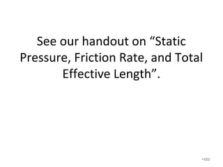 Ductulators are not accurate if
• The friction rate is wrong due to using
arbitrary numbers such as 0.1 IWC for supply
ducts and 0.8 IWC for return ducts. From our
earlier calculation we found the friction rate
to be .042 IWC which is half of what is
typically assumed.
• The cfm of each room has not been calculated
by performing a Manual J correctly.
• In other words, you cannot just pick up a
ductulator and look up 150cfm and get the
right size of duct. •103
 