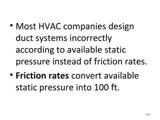 What happens if you calculate the
proper friction rate and you know
the proper airflow in cfm and you
determine you need a 4” duct, but
instead, you use a 5” duct, or
worse, a 6” duct?
•104
 