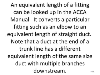 What about contractors that use the same
size branch ducts for every room in the
house? You cannot damper an 8” duct
down to deliver what a 6” duct delivers.
Especially, if dampers are not even
installed.
•106
 
