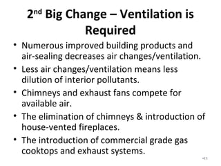 2nd Big Change – Fresh Air
Ventilation is Required
• Numerous improved building products and
air-sealing decreases air changes/ventilation.
• Less air changes/ventilation means less
dilution of interior pollutants.
• Chimneys and exhaust fans compete for
available air.
• The elimination of chimneys & introduction of
house-vented fireplaces.
• The introduction of commercial grade gas
cooktops and exhaust systems.
•11
 