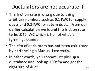 2 Stage / Variable Speed Compressors are
“game changers” in a diverse climate like
Alabama’s!
• 2 stage systems - 1st Stage is 60% to 70%. 2nd Stage is the
remainder.
• Variable speed systems – 1st stage is approximately 40%. 2nd
stage is approximately 40% to 70%. 3rd stage is the remainder.
• SEER ratings are calculated for the total output and are much
higher on lower stages.
• Communicating Thermostats are great.
• Dehumidification and comfort is greatly increased.
• Higher upfront cost with strong return on investment that
provide long-term savings.
•110
 