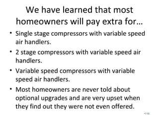 An air filter’s main responsibility is to keep the
evaporator coil clean. Most filter systems choke
airflow and actually contribute to indoor air
quality issues.
•116
 