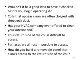 Restrictive filters are often the
cause of major issues in a duct
system.
• Most filters are rated at 300 feet per minute
(fpm) of air velocity.
• Many systems are field-tested with actual
velocities of 1000fpm and this greatly
increases filter pressure drops and prevents
proper filtering of the air.
•120
 