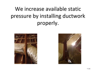 This is a two story home on a slab with
the 1st floor ducts ran from the attic.
Two story slabs are hard to duct
properly and are almost impossible to
fix once sheetrock is installed.
•139
 