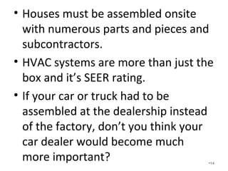 Houses must be assembled onsite
with numerous parts and pieces
and subcontractors.
• HVAC systems are more than just the
box and it’s SEER rating.
• If your car or truck had to be
assembled at the dealership instead
of the factory, don’t you think your
car dealer would become much more
important? •14
 