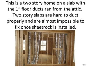 What happens if you have a supply
side leak?
• Supply leaks “suck”.
• You lose conditioned air to the exterior, the
house goes under negative pressure, and you
pull in exterior air that is carrying
contaminants.
• Installing “supply only” ducts in rooms such as
a garage creates dangerous situations in
homes.
•148
 