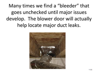 What happens if you do not have proper
return pathways and you close your
bedroom doors?
• Air that is supplied to the bedroom cannot be
returned to the air handler to be reconditioned.
• The bedroom becomes pressurized and air is forced
out of the room through holes in the envelope.
• The main body of the home becomes depressurized
and outside air is pulled in from unintended places
unless Fresh Air Ventilation Step 2 is provided.
• Undercutting doors does not work.
• See Step 5 Pressure Balanced.
•158
 