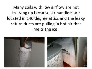 Duct-sealing undersized and improperly
designed ductwork increases the static
pressure and creates additional problems
that will eventually lead to premature
compressor and fan motor failure.
• So why is the new building code along with
numerous energy efficiency programs across the
nation requiring duct sealing while ignoring proper
duct design?
• Many systems with extremely high static pressure
and extremely low airflow pass duct blaster tests
with flying colors.
• This is a major storm on the horizon!! •162
 