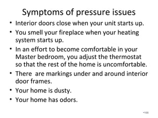 Smart systems display the static pressure on the
thermostat as well as the cubic feet per minute
of airflow. Note this unit is at 1.04IWC. The
homeowner went with a top of the line unit but
did nothing with the poor quality duct system.
•168
 