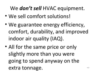 We don’t sell HVAC equipment.
• We sell comfort solutions!
• We are 3rd Party design specialists guaranteeing energy efficiency,
comfort, durability, and improved indoor air quality (IAQ).
• There is not a conflict of interest in recommending higher priced
equipment and installs. We have no monetary gain involved.
• All for the same price or only slightly more than you were going to spend
anyway on the extra tonnage.
• HVAC companies can spend more time focusing on running the business
instead of sizing and designing systems.
• We eliminate/reduce callbacks.
• We increase customer satisfaction.
• We increase service revenue.
• We increase installation revenue.
• We limit liability.
• We make it easier on everyone involved.
•17
 
