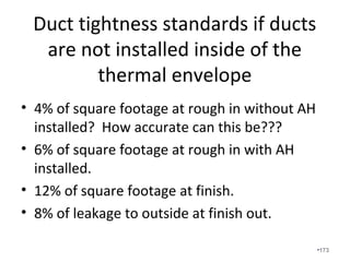 Notice that the delivered cfm of this high SEER unit
with bad ductwork is 1957cfm. Smart systems attempt
to overcome high static pressure but the watt draw is
excessive and eventually the motor will burn out. The
air velocity through the ductwork sounded like a jet.
•173
 