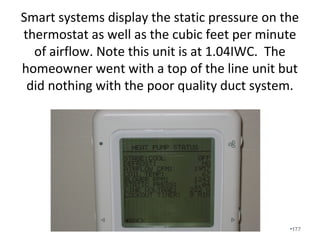 Why is low airflow bad?
• Comfort requires proper airflow in order to
supply and return the right amount of air at
the right temperature to the right room.
• Premature motor failure.
• Cracked heat exchangers – Carbon Monoxide
poisoning.
• Proper airflow is required before refrigerant is
added.
• Premature compressor failure – frozen coils
often result from low airflow. •177
 