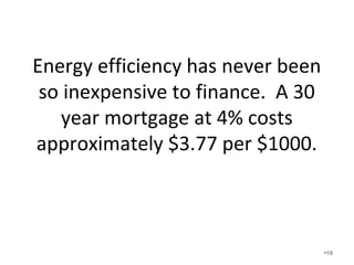 Energy efficiency has never been so
inexpensive to finance. A 30 year
mortgage at 4% costs approximately $3.77
per $1000.
• Consider $20,000 extra costs for foam insulation and
upgraded HVAC.
• Is there an issue if the house is $399,000 instead of
$379,000?
• $20000/1000 x 3.77 = $75.40 each month extra on
your mortgage!
• You pay an extra $75.40 per month on your
mortgage and get $200 in approximate utility bill
savings.
• Sounds pretty good so why isn’t everyone doing it? •18
 