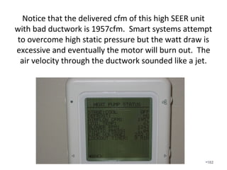 Temperature Diagnostics and
System Efficiency
• Temperature Diagnostics helps demonstrate the advantages
of bringing ducts into the conditioned space.
• Remember the importance of Q = U Value x Area x Delta T
• We measure temperature drops across the “system” along
with airflow to determine “system efficiency”.
• Measuring temperature drops across the equipment doesn’t
tell us much, especially if the airflow is low and the ducts are
located in unconditioned spaces.
• It is all about “system efficiency” and delivered Btu’s.
“Equipment efficiency” measured in a laboratory under ideal
conditions is unrealistic to field conditions.
• Most of the industry continues to focus on equipment
efficiency but we understand that the duct system is most
often a greater factor in system efficiency and performance.•182
 