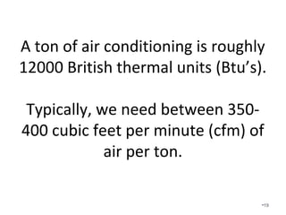 A ton of air conditioning is roughly
12000 British thermal units (Btu’s).
• Typically, we need between 350-400
cubic feet per minute (cfm) of air per
ton.
• The slower the better in Alabama.
•19
 
