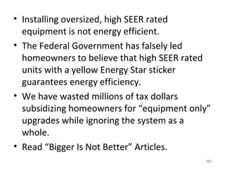 Installing oversized, high SEER
rated equipment is not energy
efficient.
• The Federal Government has falsely led
homeowners to believe that high SEER rated
units with a yellow Energy Star sticker
guarantees energy efficiency.
• We have wasted millions of tax dollars
subsidizing homeowners for “equipment only”
upgrades while ignoring the system as a
whole.
• Read “Bigger Is Not Better” Articles. •21
 