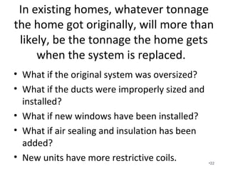 In existing homes, whatever tonnage
the home got originally, will more than
likely, be the tonnage the home gets
when the system is replaced.
• What if the original system was oversized?
• What if the ducts were improperly sized and
installed?
• What if new windows have been installed?
• What if air sealing and insulation has been
added?
• New units have more restrictive coils. •22
 