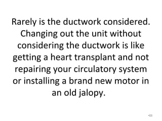 Rarely is the ductwork considered.
Changing out the unit without
considering the ductwork is like
getting a heart transplant and not
repairing your circulatory system or
installing a brand new motor in an
old jalopy.
•23
 