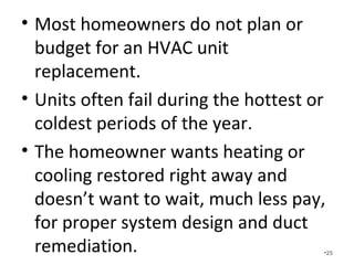 Most homeowners do not plan or
budget for an HVAC unit
replacement.
• Units often fail during the hottest or
coldest periods of the year.
• The homeowner wants heating or
cooling restored right away and
doesn’t want to wait, much less pay,
for proper system design and duct
remediation. •25
 