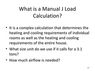 What is a Manual J Load
Calculation?
• It is a complex calculation that determines the
heating and cooling requirements of individual
rooms as well as the heating and cooling
requirements of the entire house.
• What size unit do we use if it calls for a 3.1
tons?
• How much airflow is needed?
•28
 