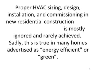 Proper HVAC sizing, design,
installation, and commissioning in new
residential construction
is mostly ignored and rarely achieved.
• Sadly, this is true in many homes
advertised as “energy efficient” or
“green”.
• HVAC in new home construction is more
than just a machine blowing cold air or
hot air!
• What does HVAC mean to you? •3
 
