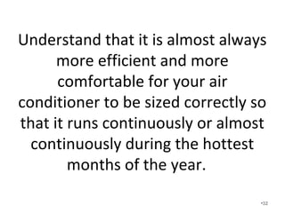 It is almost always more efficient and more
comfortable for your air conditioner to be
sized correctly so that it runs continuously
or almost continuously during the hottest
months of the year.
• What happens when you follow the advice
from the article in the newspaper / local utility
company and you set your thermostat a few
degrees higher in the summertime?
• On one of the hottest days of the year, check
and see if your unit is operating continually or
almost continually. •32
 
