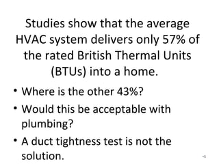 Studies show that the average
HVAC system delivers only 57% of
the rated British Thermal Units
(BTUs) into a home.
• Where is the other 43%?
• Would this be acceptable with
plumbing? Any other product?
• A duct tightness test is not the
solution. •5
 