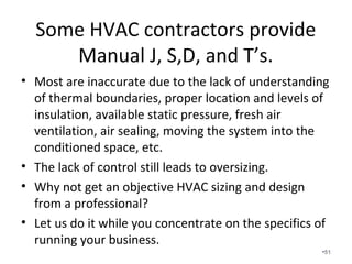 Many HVAC contractors
• Size the HVAC unit by the square footage.
• Run flex duct from the supply plenum to the outside of
the room in any way possible. Spider boxes are
becoming popular in the production home market.
• Install a single undersized return anywhere you can fit it.
• Install the cheapest unit available.
• Solder the line-set.
• Release the refrigerant charge.
• Turn it on, look at the gauges, and make sure it blows
cold air.
•51
 