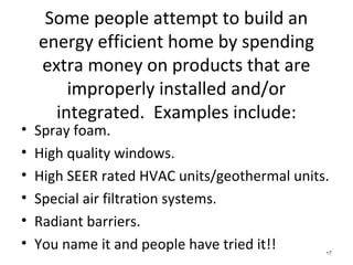 Some people attempt to build an
energy efficient home by spending
extra money on products that are
improperly installed and/or integrated.
Examples include:
• Spray foam.
• High quality windows.
• High SEER rated HVAC units/geothermal units.
• Special air filtration systems.
• Radiant barriers.
• You name it and people have tried it!! •7
 
