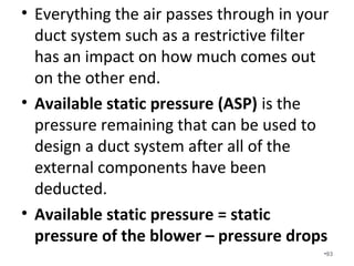 In addition to assuming a 50%
pressure drop across the coil and filter.
We also assume the following pressure
drops…
• Balancing dampers = .03 IWC
• Supply grilles = .03 IWC
• Return grilles = .03 IWC
•93
 