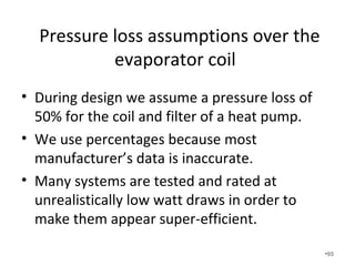 Available Static Pressure Calculation
for a Variable Speed Fan
• Total Rated Pressure of Variable Speed Fan 0.8 IWC
• Pressure drop of coil and filter (50%) (0.40 IWC)
• Pressure drop of supply register (0.03 IWC)
• Pressure drop of return grille (0.03 IWC)
• Pressure drop of balancing damper (0.03 IWC)
• Equals .31 IWC of available static pressure
which is very good!
•95
 