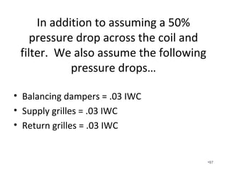 Available Static Pressure Calculation
with the manufacturer’s published coil
drop instead of a percentage.
• Total Rated Pressure of Single Speed Fan 0.50 IWC
• Pressure drop of coil (0.407 IWC)
• Pressure drop of supply register (0.03 IWC)
• Pressure drop of return grille (0.03 IWC)
• Pressure drop of balancing damper (0.03 IWC)
• Equals .003 IWC of available static pressure
for the entire duct system. This is really bad
when you add in a restrictive filter! •97
 