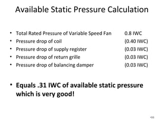 See our handout on “Static Pressure,
Friction Rate, and Total Effective
Length”.
• Friction Rate = (ASP x 100)/TEL
• ASP = Available static pressure
• TEL = Total effective length
• The Total Equivalent Length (TEL) is the sum of
the longest measured supply register to the
longest return grille plus the equivalent length
of the fittings.
• Many of our systems have TEL of over 400 ft.
•99
 