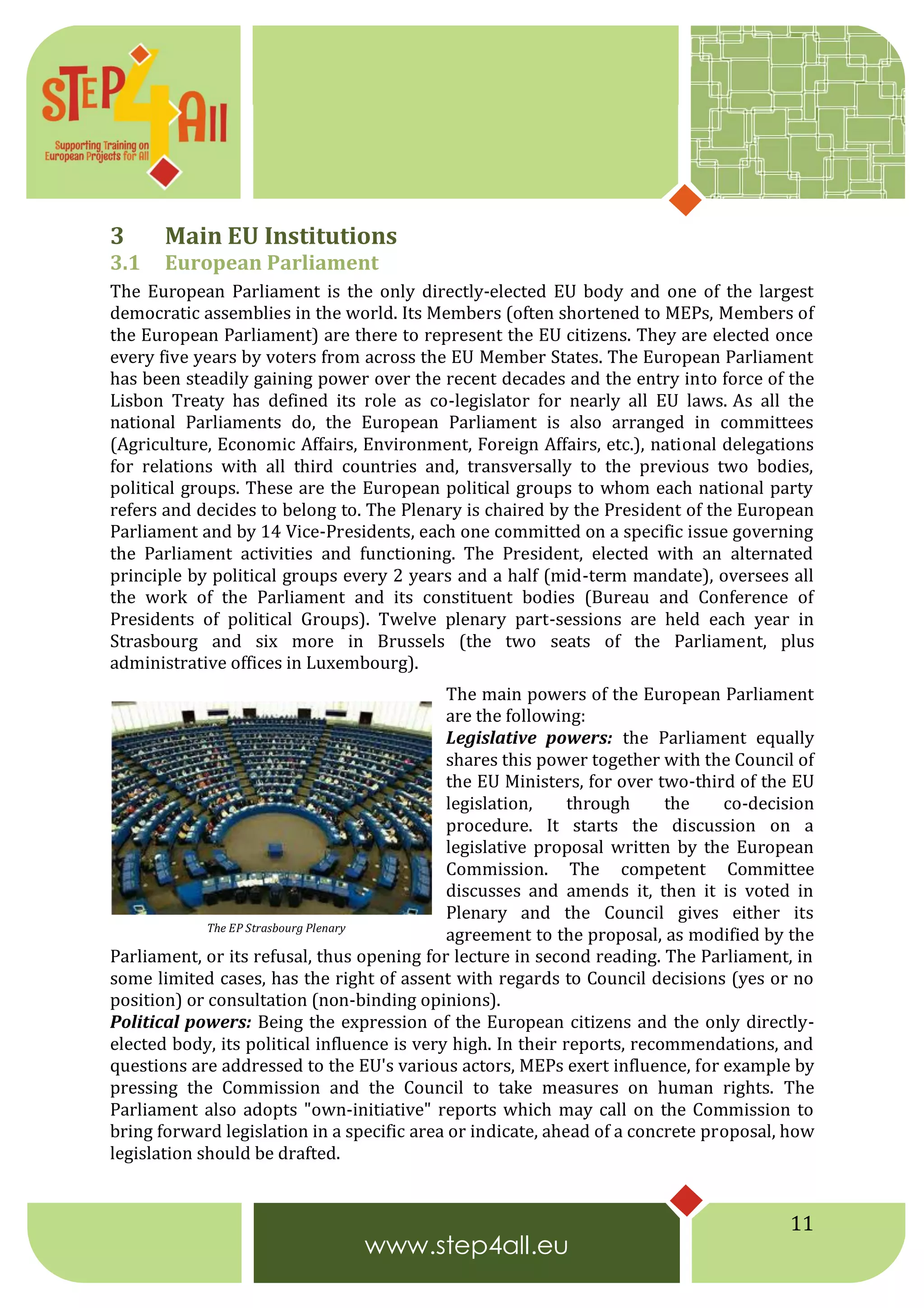 11
3 Main EU Institutions
3.1 European Parliament
The European Parliament is the only directly-elected EU body and one of the largest
democratic assemblies in the world. Its Members (often shortened to MEPs, Members of
the European Parliament) are there to represent the EU citizens. They are elected once
every five years by voters from across the EU Member States. The European Parliament
has been steadily gaining power over the recent decades and the entry into force of the
Lisbon Treaty has defined its role as co-legislator for nearly all EU laws. As all the
national Parliaments do, the European Parliament is also arranged in committees
(Agriculture, Economic Affairs, Environment, Foreign Affairs, etc.), national delegations
for relations with all third countries and, transversally to the previous two bodies,
political groups. These are the European political groups to whom each national party
refers and decides to belong to. The Plenary is chaired by the President of the European
Parliament and by 14 Vice-Presidents, each one committed on a specific issue governing
the Parliament activities and functioning. The President, elected with an alternated
principle by political groups every 2 years and a half (mid-term mandate), oversees all
the work of the Parliament and its constituent bodies (Bureau and Conference of
Presidents of political Groups). Twelve plenary part-sessions are held each year in
Strasbourg and six more in Brussels (the two seats of the Parliament, plus
administrative offices in Luxembourg).
The main powers of the European Parliament
are the following:
Legislative powers: the Parliament equally
shares this power together with the Council of
the EU Ministers, for over two-third of the EU
legislation, through the co-decision
procedure. It starts the discussion on a
legislative proposal written by the European
Commission. The competent Committee
discusses and amends it, then it is voted in
Plenary and the Council gives either its
agreement to the proposal, as modified by the
Parliament, or its refusal, thus opening for lecture in second reading. The Parliament, in
some limited cases, has the right of assent with regards to Council decisions (yes or no
position) or consultation (non-binding opinions).
Political powers: Being the expression of the European citizens and the only directly-
elected body, its political influence is very high. In their reports, recommendations, and
questions are addressed to the EU's various actors, MEPs exert influence, for example by
pressing the Commission and the Council to take measures on human rights. The
Parliament also adopts "own-initiative" reports which may call on the Commission to
bring forward legislation in a specific area or indicate, ahead of a concrete proposal, how
legislation should be drafted.
The EP Strasbourg Plenary
 