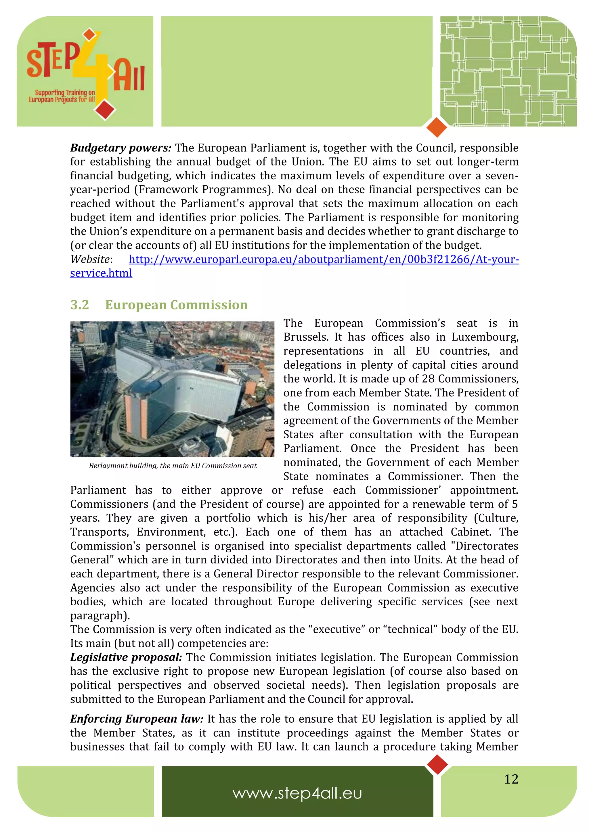 12
Budgetary powers: The European Parliament is, together with the Council, responsible
for establishing the annual budget of the Union. The EU aims to set out longer-term
financial budgeting, which indicates the maximum levels of expenditure over a seven-
year-period (Framework Programmes). No deal on these financial perspectives can be
reached without the Parliament's approval that sets the maximum allocation on each
budget item and identifies prior policies. The Parliament is responsible for monitoring
the Union’s expenditure on a permanent basis and decides whether to grant discharge to
(or clear the accounts of) all EU institutions for the implementation of the budget.
Website: http://www.europarl.europa.eu/aboutparliament/en/00b3f21266/At-your-
service.html
3.2 European Commission
The European Commission’s seat is in
Brussels. It has offices also in Luxembourg,
representations in all EU countries, and
delegations in plenty of capital cities around
the world. It is made up of 28 Commissioners,
one from each Member State. The President of
the Commission is nominated by common
agreement of the Governments of the Member
States after consultation with the European
Parliament. Once the President has been
nominated, the Government of each Member
State nominates a Commissioner. Then the
Parliament has to either approve or refuse each Commissioner’ appointment.
Commissioners (and the President of course) are appointed for a renewable term of 5
years. They are given a portfolio which is his/her area of responsibility (Culture,
Transports, Environment, etc.). Each one of them has an attached Cabinet. The
Commission's personnel is organised into specialist departments called "Directorates
General" which are in turn divided into Directorates and then into Units. At the head of
each department, there is a General Director responsible to the relevant Commissioner.
Agencies also act under the responsibility of the European Commission as executive
bodies, which are located throughout Europe delivering specific services (see next
paragraph).
The Commission is very often indicated as the “executive” or “technical” body of the EU.
Its main (but not all) competencies are:
Legislative proposal: The Commission initiates legislation. The European Commission
has the exclusive right to propose new European legislation (of course also based on
political perspectives and observed societal needs). Then legislation proposals are
submitted to the European Parliament and the Council for approval.
Enforcing European law: It has the role to ensure that EU legislation is applied by all
the Member States, as it can institute proceedings against the Member States or
businesses that fail to comply with EU law. It can launch a procedure taking Member
Berlaymont building, the main EU Commission seat
 
