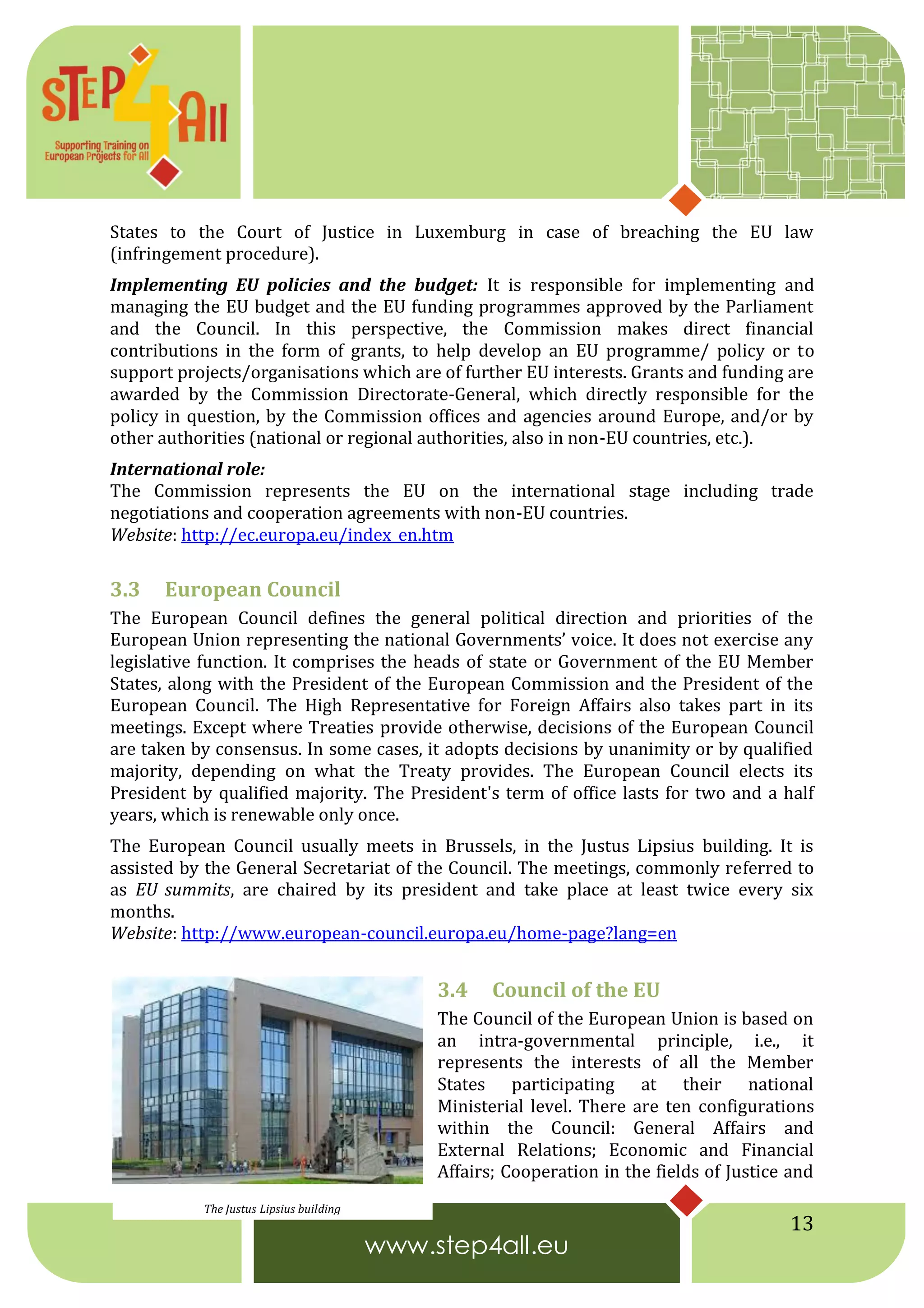 13
States to the Court of Justice in Luxemburg in case of breaching the EU law
(infringement procedure).
Implementing EU policies and the budget: It is responsible for implementing and
managing the EU budget and the EU funding programmes approved by the Parliament
and the Council. In this perspective, the Commission makes direct financial
contributions in the form of grants, to help develop an EU programme/ policy or to
support projects/organisations which are of further EU interests. Grants and funding are
awarded by the Commission Directorate-General, which directly responsible for the
policy in question, by the Commission offices and agencies around Europe, and/or by
other authorities (national or regional authorities, also in non-EU countries, etc.).
International role:
The Commission represents the EU on the international stage including trade
negotiations and cooperation agreements with non-EU countries.
Website: http://ec.europa.eu/index_en.htm
3.3 European Council
The European Council defines the general political direction and priorities of the
European Union representing the national Governments’ voice. It does not exercise any
legislative function. It comprises the heads of state or Government of the EU Member
States, along with the President of the European Commission and the President of the
European Council. The High Representative for Foreign Affairs also takes part in its
meetings. Except where Treaties provide otherwise, decisions of the European Council
are taken by consensus. In some cases, it adopts decisions by unanimity or by qualified
majority, depending on what the Treaty provides. The European Council elects its
President by qualified majority. The President's term of office lasts for two and a half
years, which is renewable only once.
The European Council usually meets in Brussels, in the Justus Lipsius building. It is
assisted by the General Secretariat of the Council. The meetings, commonly referred to
as EU summits, are chaired by its president and take place at least twice every six
months.
Website: http://www.european-council.europa.eu/home-page?lang=en
3.4 Council of the EU
The Council of the European Union is based on
an intra-governmental principle, i.e., it
represents the interests of all the Member
States participating at their national
Ministerial level. There are ten configurations
within the Council: General Affairs and
External Relations; Economic and Financial
Affairs; Cooperation in the fields of Justice and
The Justus Lipsius building
 