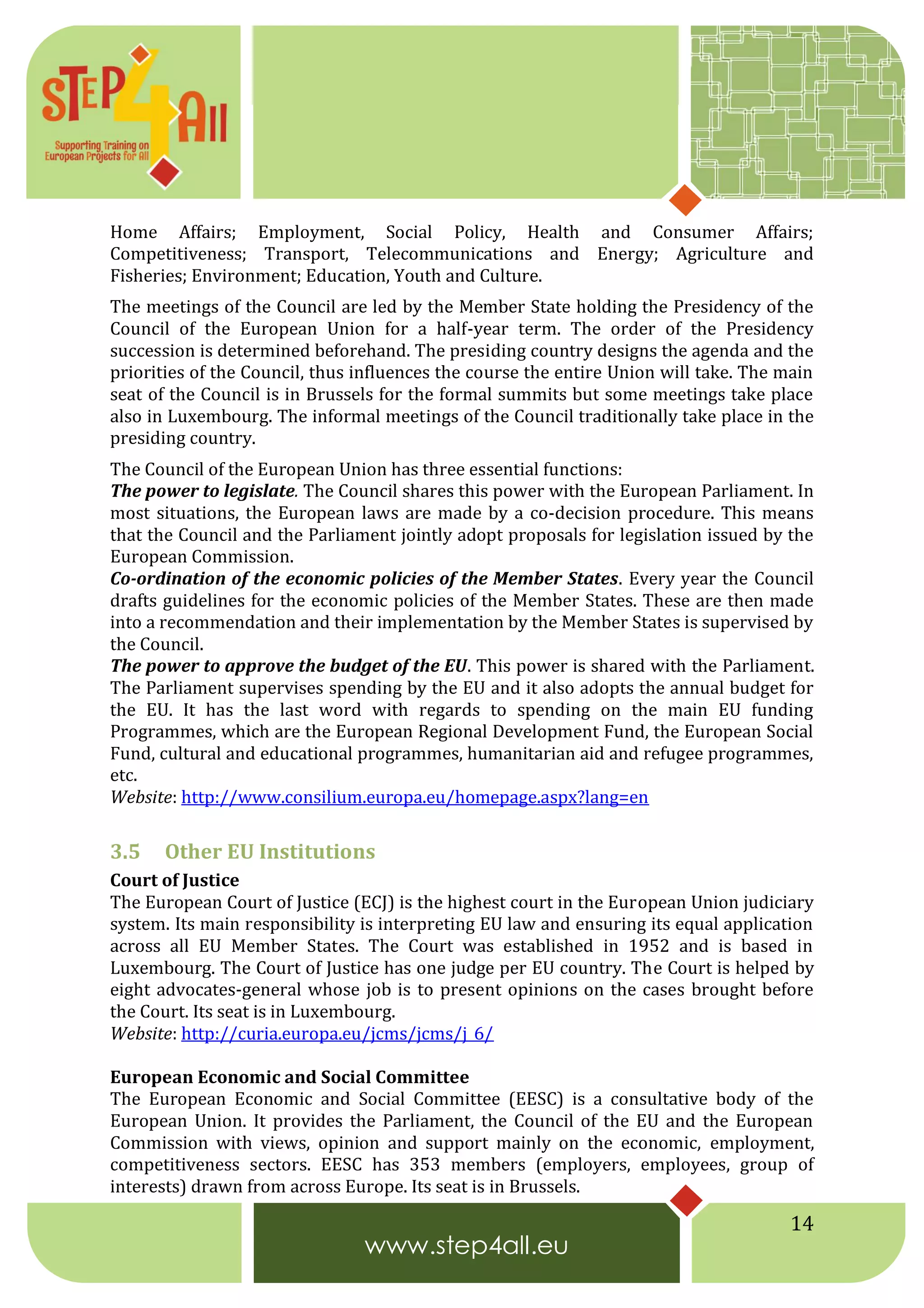 14
Home Affairs; Employment, Social Policy, Health and Consumer Affairs;
Competitiveness; Transport, Telecommunications and Energy; Agriculture and
Fisheries; Environment; Education, Youth and Culture.
The meetings of the Council are led by the Member State holding the Presidency of the
Council of the European Union for a half-year term. The order of the Presidency
succession is determined beforehand. The presiding country designs the agenda and the
priorities of the Council, thus influences the course the entire Union will take. The main
seat of the Council is in Brussels for the formal summits but some meetings take place
also in Luxembourg. The informal meetings of the Council traditionally take place in the
presiding country.
The Council of the European Union has three essential functions:
The power to legislate. The Council shares this power with the European Parliament. In
most situations, the European laws are made by a co-decision procedure. This means
that the Council and the Parliament jointly adopt proposals for legislation issued by the
European Commission.
Co-ordination of the economic policies of the Member States. Every year the Council
drafts guidelines for the economic policies of the Member States. These are then made
into a recommendation and their implementation by the Member States is supervised by
the Council.
The power to approve the budget of the EU. This power is shared with the Parliament.
The Parliament supervises spending by the EU and it also adopts the annual budget for
the EU. It has the last word with regards to spending on the main EU funding
Programmes, which are the European Regional Development Fund, the European Social
Fund, cultural and educational programmes, humanitarian aid and refugee programmes,
etc.
Website: http://www.consilium.europa.eu/homepage.aspx?lang=en
3.5 Other EU Institutions
Court of Justice
The European Court of Justice (ECJ) is the highest court in the European Union judiciary
system. Its main responsibility is interpreting EU law and ensuring its equal application
across all EU Member States. The Court was established in 1952 and is based in
Luxembourg. The Court of Justice has one judge per EU country. The Court is helped by
eight advocates-general whose job is to present opinions on the cases brought before
the Court. Its seat is in Luxembourg.
Website: http://curia.europa.eu/jcms/jcms/j_6/
European Economic and Social Committee
The European Economic and Social Committee (EESC) is a consultative body of the
European Union. It provides the Parliament, the Council of the EU and the European
Commission with views, opinion and support mainly on the economic, employment,
competitiveness sectors. EESC has 353 members (employers, employees, group of
interests) drawn from across Europe. Its seat is in Brussels.
 