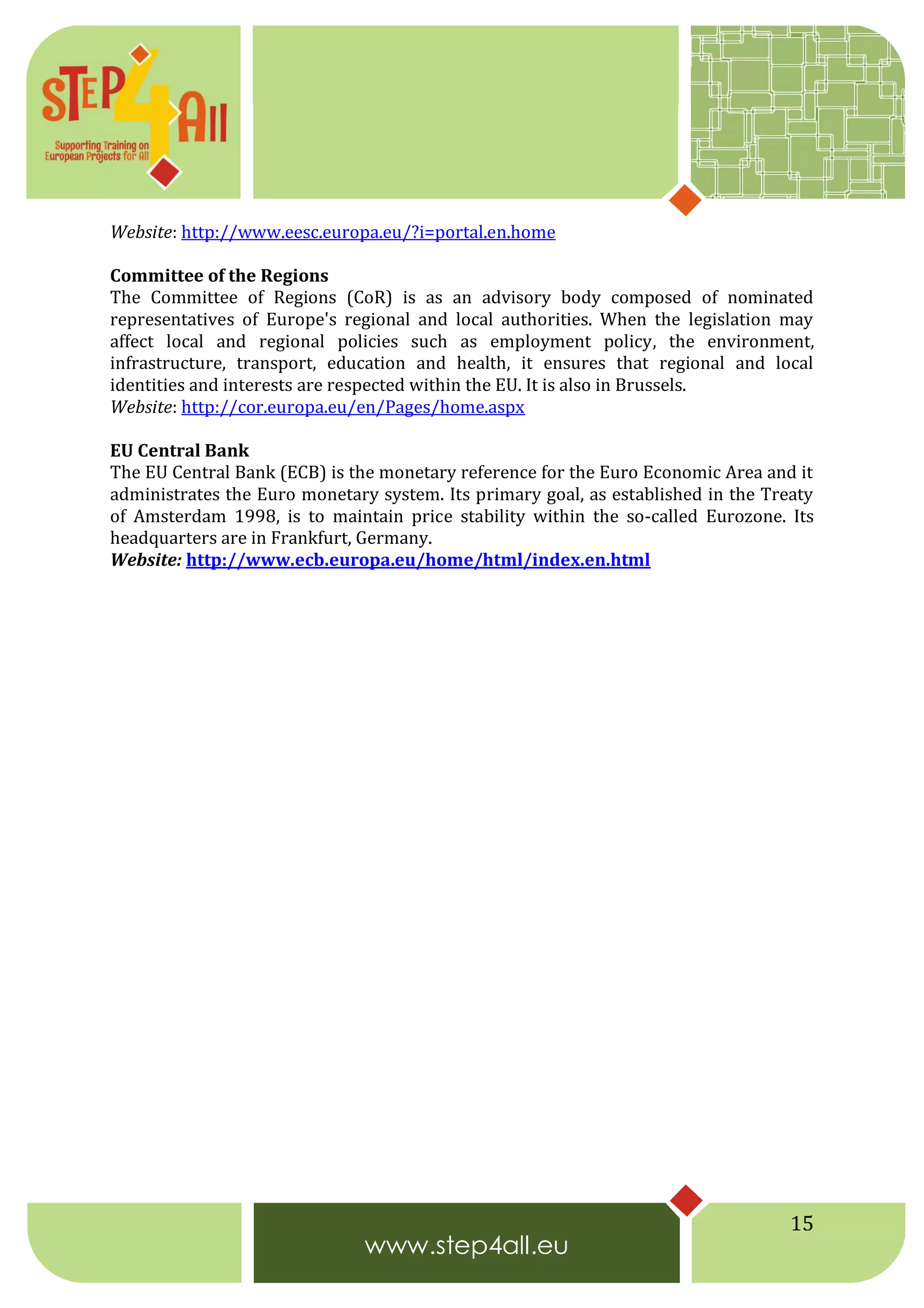 15
Website: http://www.eesc.europa.eu/?i=portal.en.home
Committee of the Regions
The Committee of Regions (CoR) is as an advisory body composed of nominated
representatives of Europe's regional and local authorities. When the legislation may
affect local and regional policies such as employment policy, the environment,
infrastructure, transport, education and health, it ensures that regional and local
identities and interests are respected within the EU. It is also in Brussels.
Website: http://cor.europa.eu/en/Pages/home.aspx
EU Central Bank
The EU Central Bank (ECB) is the monetary reference for the Euro Economic Area and it
administrates the Euro monetary system. Its primary goal, as established in the Treaty
of Amsterdam 1998, is to maintain price stability within the so-called Eurozone. Its
headquarters are in Frankfurt, Germany.
Website: http://www.ecb.europa.eu/home/html/index.en.html
 