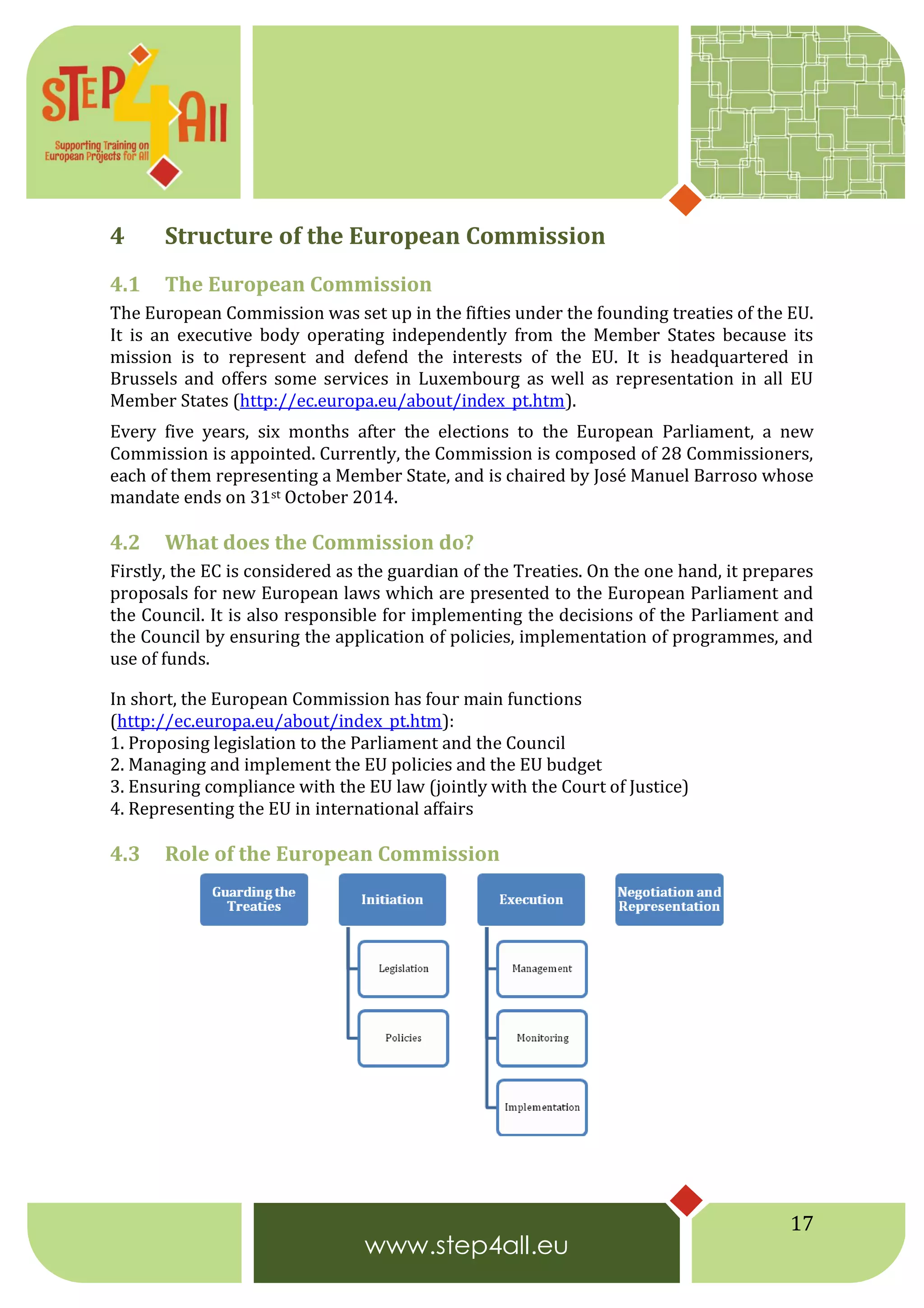 17
4 Structure of the European Commission
4.1 The European Commission
The European Commission was set up in the fifties under the founding treaties of the EU.
It is an executive body operating independently from the Member States because its
mission is to represent and defend the interests of the EU. It is headquartered in
Brussels and offers some services in Luxembourg as well as representation in all EU
Member States (http://ec.europa.eu/about/index_pt.htm).
Every five years, six months after the elections to the European Parliament, a new
Commission is appointed. Currently, the Commission is composed of 28 Commissioners,
each of them representing a Member State, and is chaired by José Manuel Barroso whose
mandate ends on 31st October 2014.
4.2 What does the Commission do?
Firstly, the EC is considered as the guardian of the Treaties. On the one hand, it prepares
proposals for new European laws which are presented to the European Parliament and
the Council. It is also responsible for implementing the decisions of the Parliament and
the Council by ensuring the application of policies, implementation of programmes, and
use of funds.
In short, the European Commission has four main functions
(http://ec.europa.eu/about/index_pt.htm):
1. Proposing legislation to the Parliament and the Council
2. Managing and implement the EU policies and the EU budget
3. Ensuring compliance with the EU law (jointly with the Court of Justice)
4. Representing the EU in international affairs
4.3 Role of the European Commission
 